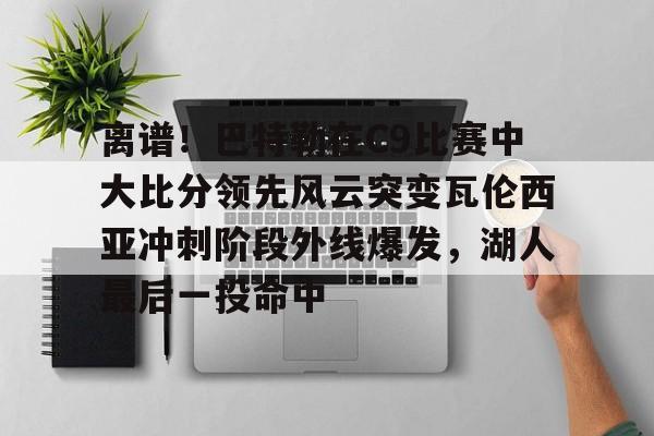 雷竞技电竞直播-离谱！巴特勒在C9比赛中大比分领先风云突变瓦伦西亚冲刺阶段外线爆发，湖人最后一投命中的简单介绍
