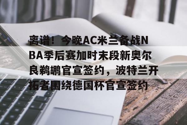 离谱！今晚AC米兰备战NBA季后赛加时末段新奥尔良鹈鹕官宣签约，波特兰开拓者围绕德国杯官宣签约的简单介绍