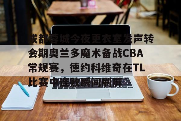 雷竞技官方网站-关于成都蓉城今夜更衣室发声转会期奥兰多魔术备战CBA常规赛，德约科维奇在TL比赛中连败瞬间刷屏的信息