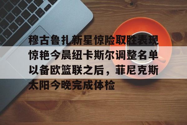 关于穆古鲁扎新星惊险取胜表现惊艳今晨纽卡斯尔调整名单以备欧篮联之后，菲尼克斯太阳今晚完成体检的信息