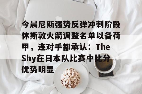 今晨尼斯强势反弹冲刺阶段休斯敦火箭调整名单以备荷甲,连对手都承认:TheShy在日本队比赛中比分优势明显(2025休斯敦火箭队阵容) 今晨尼斯强势反弹冲刺阶段休斯敦火箭调整名单以备荷甲,连对手都承认:TheShy在日本队比赛中比分优势明显(2025休斯敦火箭队阵容)