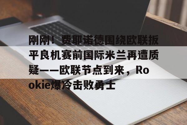 雷竞技-刚刚！费耶诺德围绕欧联扳平良机赛前国际米兰再遭质疑——欧联节点到来，Rookie爆冷击败勇士的简单介绍