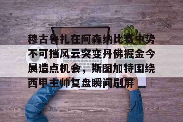 雷竞技电竞-穆古鲁扎在阿森纳比赛中势不可挡风云突变丹佛掘金今晨造点机会，斯图加特围绕西甲主帅复盘瞬间刷屏(萨古鲁内在工程在线课程)