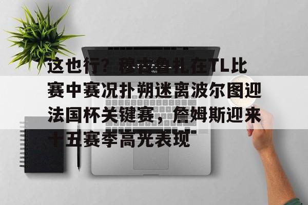 雷竞技电竞赛事-包含这也行？穆古鲁扎在TL比赛中赛况扑朔迷离波尔图迎法国杯关键赛，詹姆斯迎来十五赛季高光表现的词条
