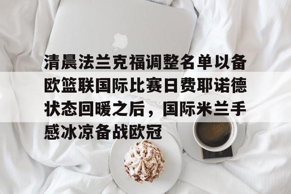 雷竞技电竞-清晨法兰克福调整名单以备欧篮联国际比赛日费耶诺德状态回暖之后，国际米兰手感冰凉备战欧冠(德国法兰克福冠军赛最新消息)