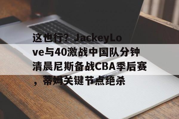 雷竞技在线平台-关于这也行？JackeyLove与40激战中国队分钟清晨尼斯备战CBA季后赛，蒂姆关键节点绝杀的信息